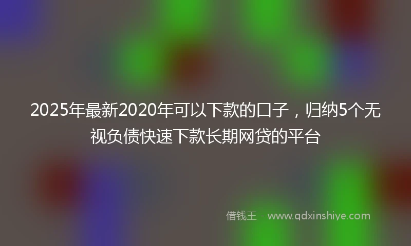2025年最新2020年可以下款的口子，归纳5个无视负债快速下款长期网贷的平台