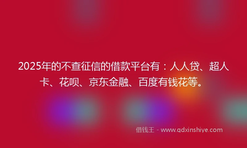 2025年的不查征信的借款平台有：人人贷、超人卡、花呗、京东金融、百度有钱花等。