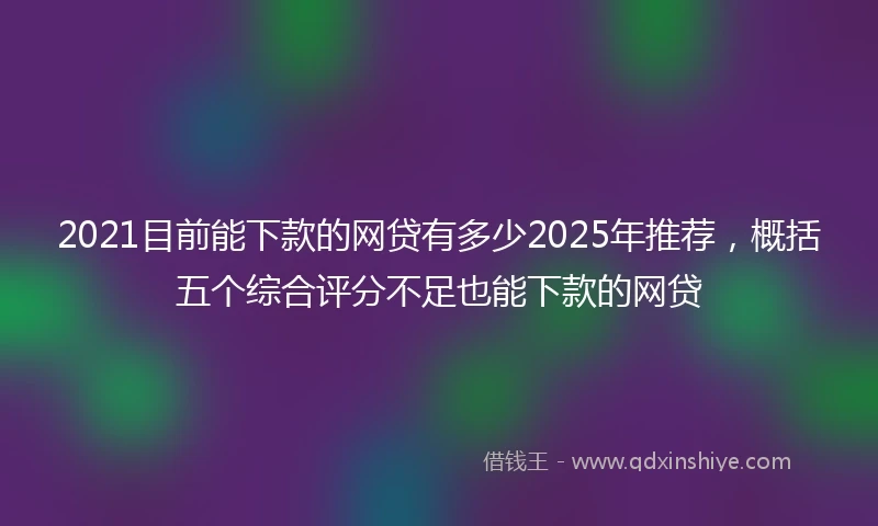 2021目前能下款的网贷有多少2025年推荐，概括五个综合评分不足也能下款的网贷