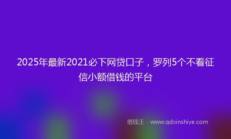 2025年最新2021必下网贷口子，罗列5个不看征信小额借钱的平台