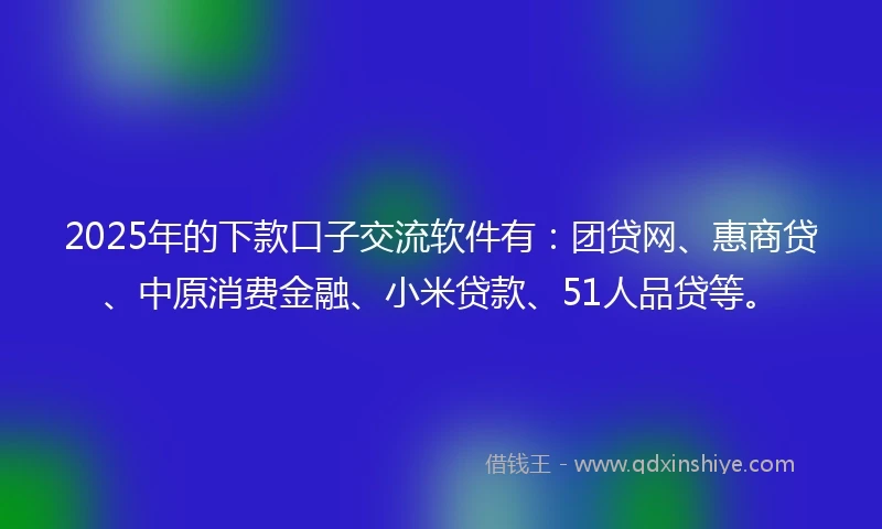 2025年的下款口子交流软件有：团贷网、惠商贷、中原消费金融、小米贷款、51人品贷等。