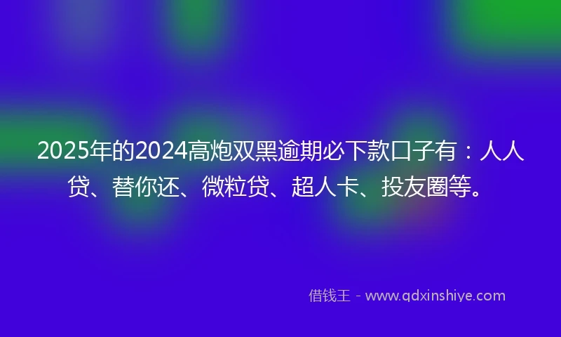 2025年的2024高炮双黑逾期必下款口子有：人人贷、替你还、微粒贷、超人卡、投友圈等。