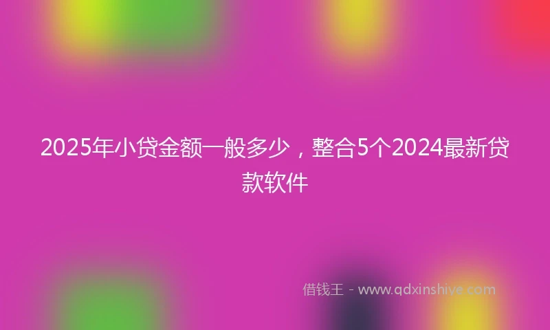 2025年小贷金额一般多少，整合5个2024最新贷款软件