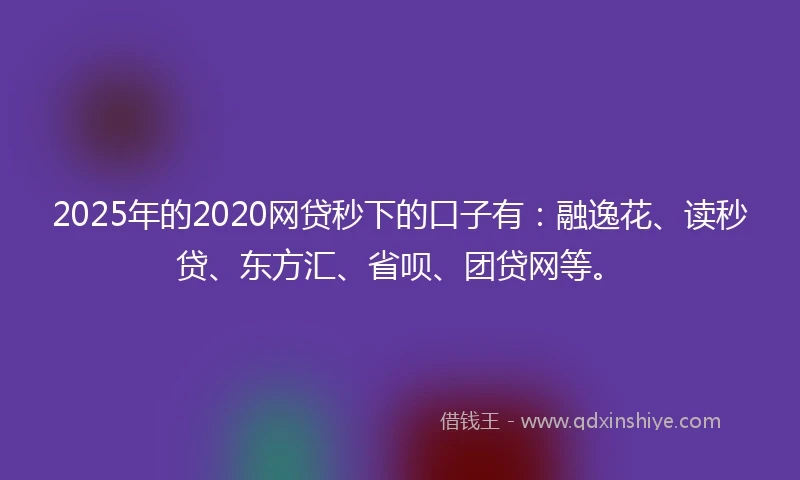 2025年的2020网贷秒下的口子有：融逸花、读秒贷、东方汇、省呗、团贷网等。