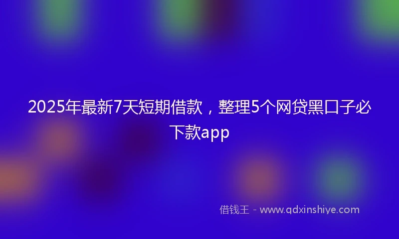 2025年最新7天短期借款，整理5个网贷黑口子必下款app