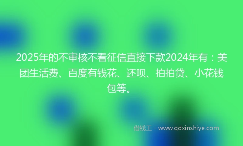 2025年的不审核不看征信直接下款2024年有：美团生活费、百度有钱花、还呗、拍拍贷、小花钱包等。