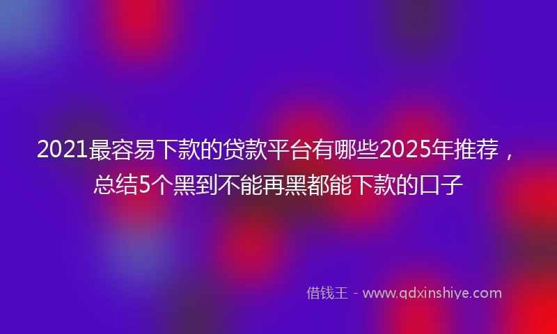 2021最容易下款的贷款平台有哪些2025年推荐，总结5个黑到不能再黑都能下款的口子