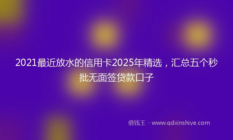 2021最近放水的信用卡2025年精选，汇总五个秒批无面签贷款口子