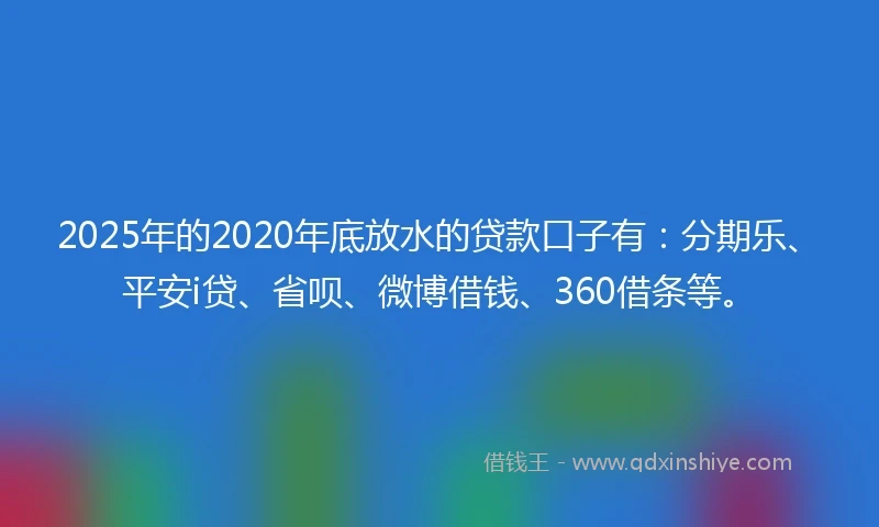 2025年的2020年底放水的贷款口子有：分期乐、平安i贷、省呗、微博借钱、360借条等。