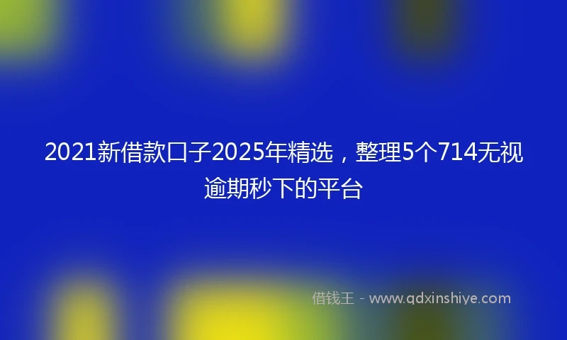 2021新借款口子2025年精选，整理5个714无视逾期秒下的平台