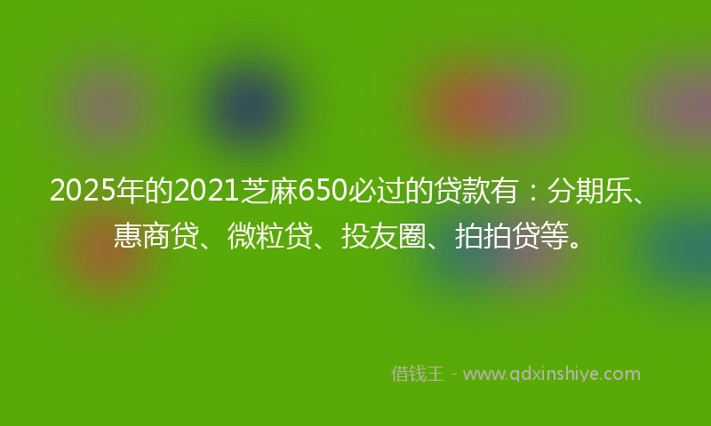 2025年的2021芝麻650必过的贷款有：分期乐、惠商贷、微粒贷、投友圈、拍拍贷等。