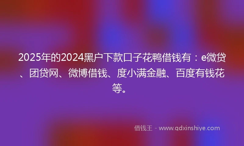 2025年的2024黑户下款口子花鸭借钱有：e微贷、团贷网、微博借钱、度小满金融、百度有钱花等。