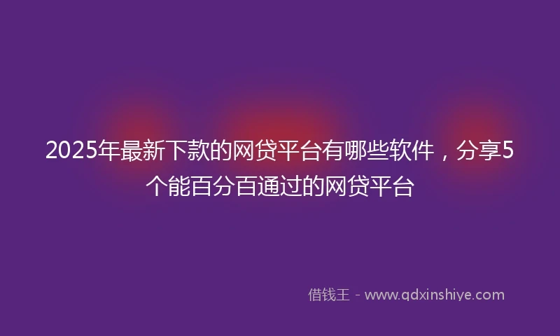 2025年最新下款的网贷平台有哪些软件，分享5个能百分百通过的网贷平台