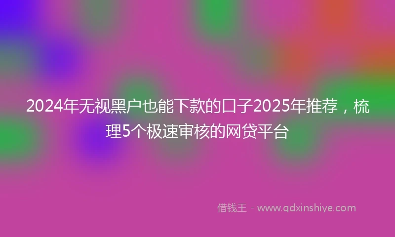 2024年无视黑户也能下款的口子2025年推荐，梳理5个极速审核的网贷平台