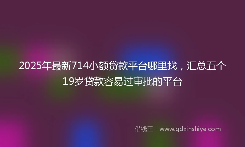 2025年最新714小额贷款平台哪里找，汇总五个19岁贷款容易过审批的平台