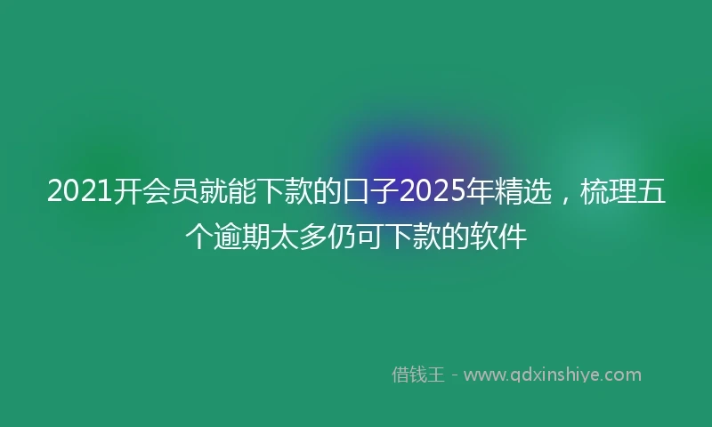 2021开会员就能下款的口子2025年精选，梳理五个逾期太多仍可下款的软件