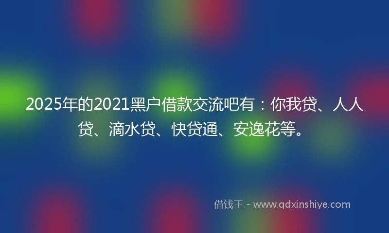 2025年的2021黑户借款交流吧有：你我贷、人人贷、滴水贷、快贷通、安逸花等。