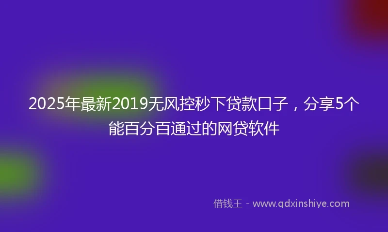 2025年最新2019无风控秒下贷款口子，分享5个能百分百通过的网贷软件