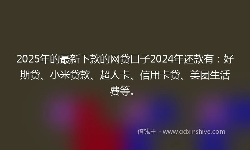 2025年的最新下款的网贷口子2024年还款有：好期贷、小米贷款、超人卡、信用卡贷、美团生活费等。