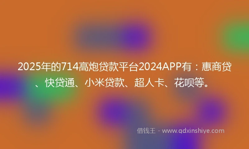 2025年的714高炮贷款平台2024APP有：惠商贷、快贷通、小米贷款、超人卡、花呗等。