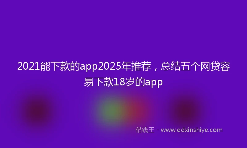 2021能下款的app2025年推荐，总结五个网贷容易下款18岁的app