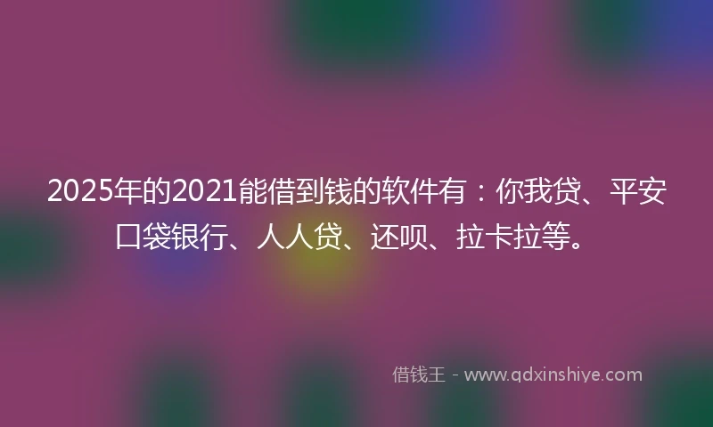2025年的2021能借到钱的软件有：你我贷、平安口袋银行、人人贷、还呗、拉卡拉等。