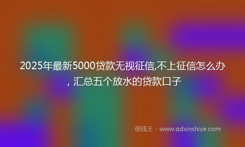 2025年最新5000贷款无视征信,不上征信怎么办，汇总五个放水的贷款口子