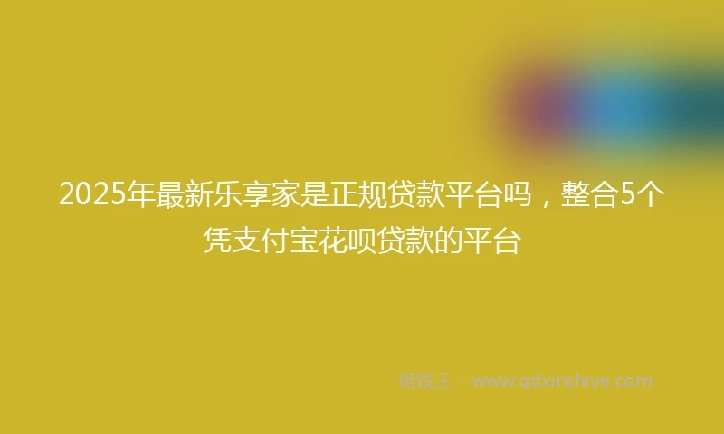 2025年最新乐享家是正规贷款平台吗，整合5个凭支付宝花呗贷款的平台