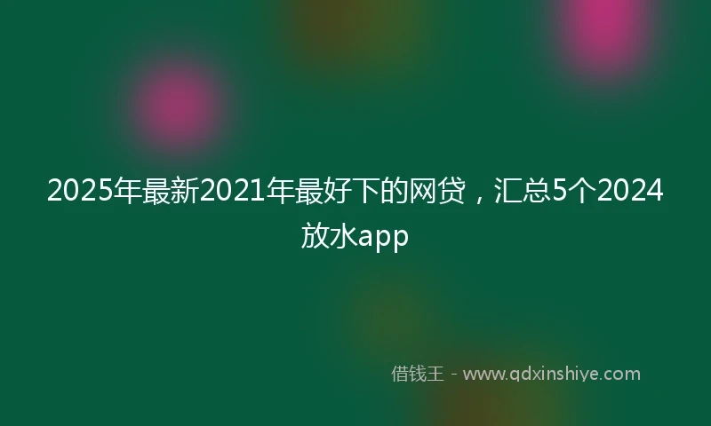2025年最新2021年最好下的网贷，汇总5个2024放水app