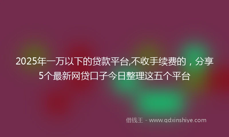 2025年一万以下的贷款平台,不收手续费的，分享5个最新网贷口子今日整理这五个平台