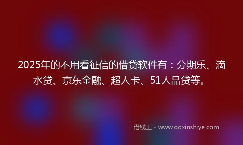 2025年的不用看征信的借贷软件有：分期乐、滴水贷、京东金融、超人卡、51人品贷等。