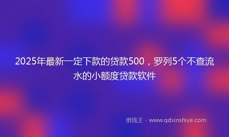 2025年最新一定下款的贷款500，罗列5个不查流水的小额度贷款软件