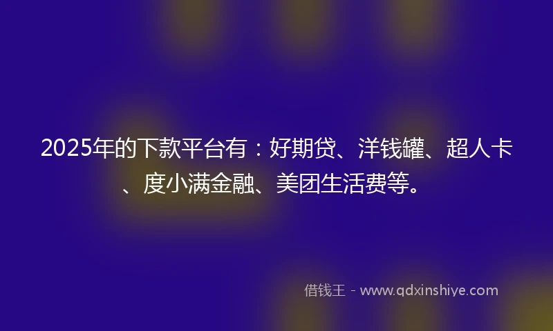 2025年的下款平台有：好期贷、洋钱罐、超人卡、度小满金融、美团生活费等。