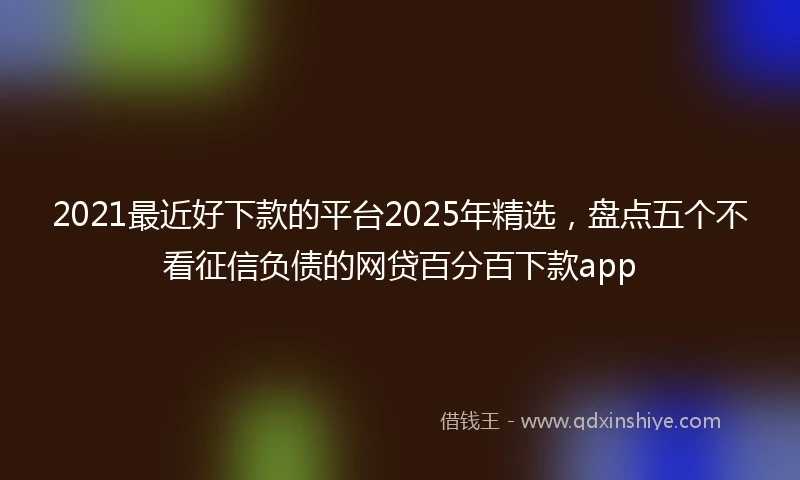 2021最近好下款的平台2025年精选，盘点五个不看征信负债的网贷百分百下款app