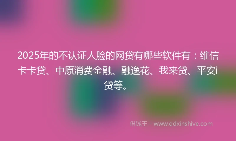 2025年的不认证人脸的网贷有哪些软件有：维信卡卡贷、中原消费金融、融逸花、我来贷、平安i贷等。
