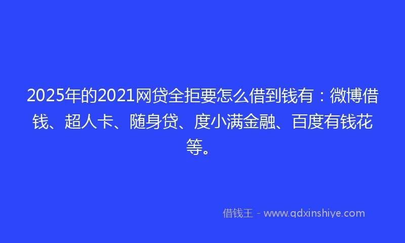 2025年的2021网贷全拒要怎么借到钱有：微博借钱、超人卡、随身贷、度小满金融、百度有钱花等。
