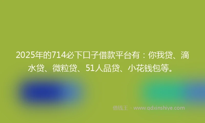 2025年的714必下口子借款平台有：你我贷、滴水贷、微粒贷、51人品贷、小花钱包等。