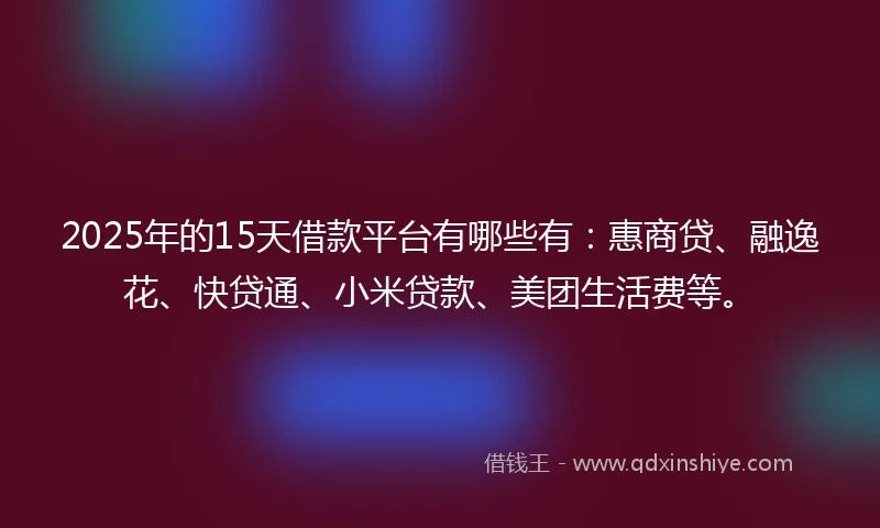 2025年的15天借款平台有哪些有：惠商贷、融逸花、快贷通、小米贷款、美团生活费等。