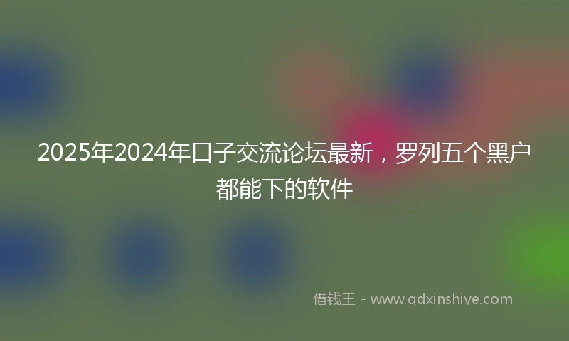 2025年2024年口子交流论坛最新，罗列五个黑户都能下的软件