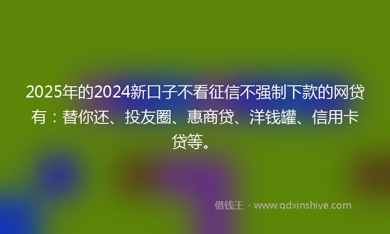 2025年的2024新口子不看征信不强制下款的网贷有：替你还、投友圈、惠商贷、洋钱罐、信用卡贷等。