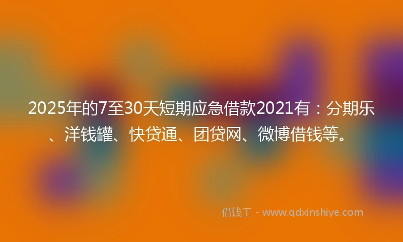 2025年的7至30天短期应急借款2021有：分期乐、洋钱罐、快贷通、团贷网、微博借钱等。