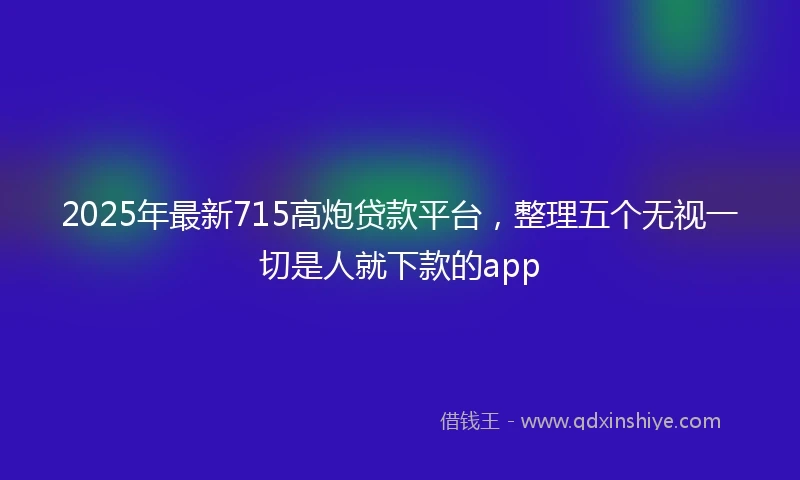 2025年最新715高炮贷款平台，整理五个无视一切是人就下款的app