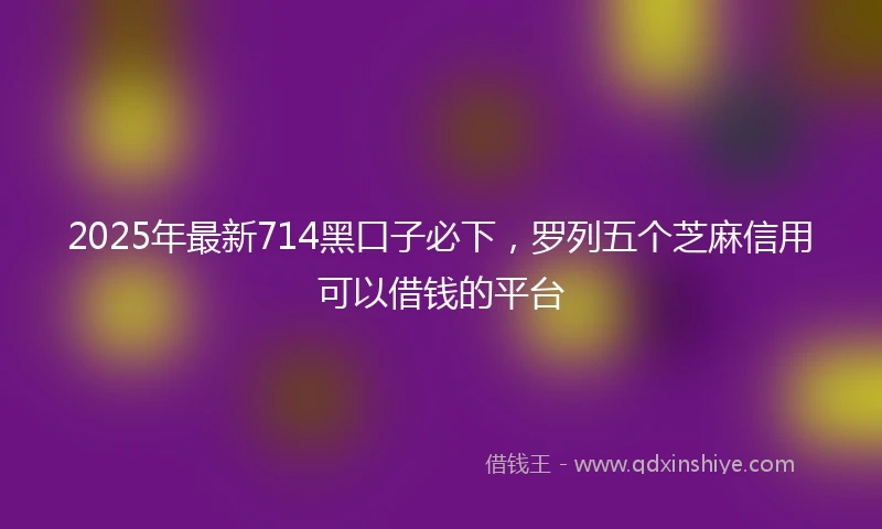2025年最新714黑口子必下，罗列五个芝麻信用可以借钱的平台