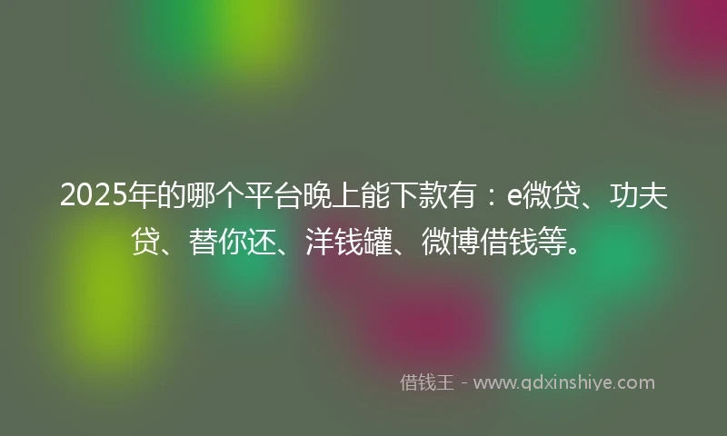2025年的哪个平台晚上能下款有：e微贷、功夫贷、替你还、洋钱罐、微博借钱等。
