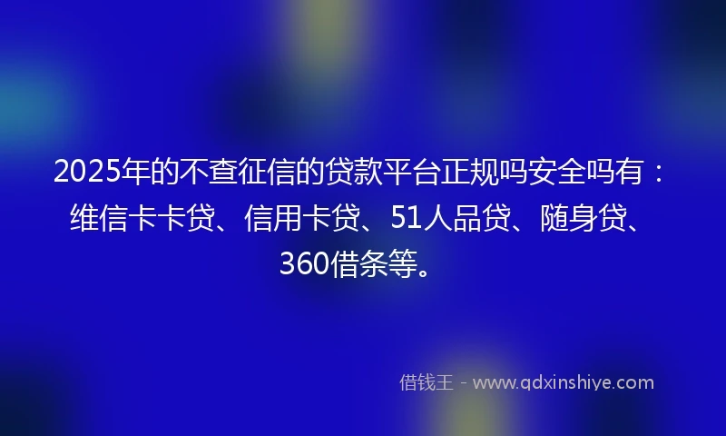 2025年的不查征信的贷款平台正规吗安全吗有：维信卡卡贷、信用卡贷、51人品贷、随身贷、360借条等。