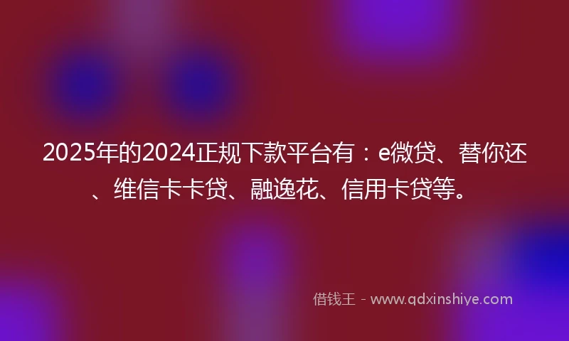 2025年的2024正规下款平台有：e微贷、替你还、维信卡卡贷、融逸花、信用卡贷等。