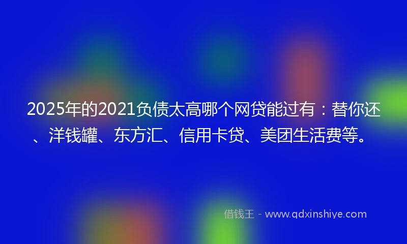 2025年的2021负债太高哪个网贷能过有：替你还、洋钱罐、东方汇、信用卡贷、美团生活费等。