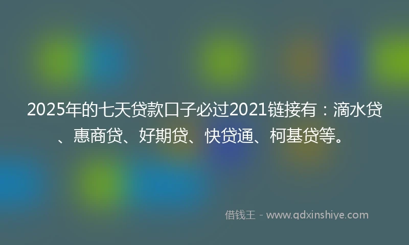 2025年的七天贷款口子必过2021链接有：滴水贷、惠商贷、好期贷、快贷通、柯基贷等。