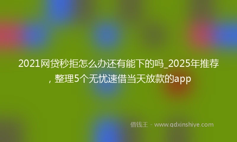 2021网贷秒拒怎么办还有能下的吗_2025年推荐，整理5个无忧速借当天放款的app