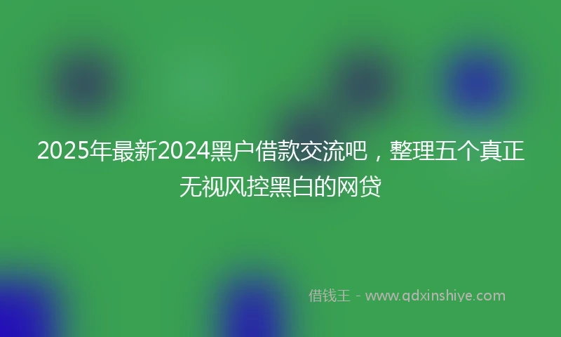2025年最新2024黑户借款交流吧，整理五个真正无视风控黑白的网贷